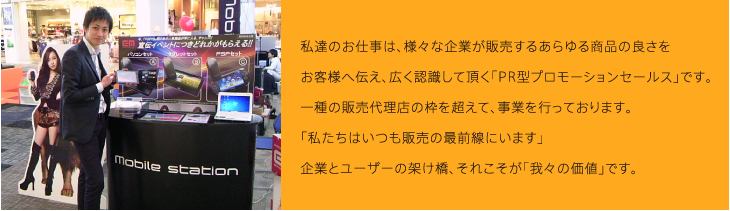 私達のお仕事は、様々な企業が販売するあらゆる商品の良さをお客様へ伝え、広く認識して頂く「PR型プロモーションセールス」です。一種の販売代理店の枠を超えて、事業を行っております。「私たちはいつも販売の最前線にいます」企業とユーザーの架け橋、それこそが「我々の価値」です。