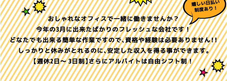 おしゃれなオフィスで一緒に働きませんか？今年の3月に出来たばかりのフレッシュな会社です！どなたでも出来る簡単な作業ですので、資格や経験は必要ありません!!しっかりと休みがとれるのに、安定した収入を得る事ができます。【週給2日～3日制】さらにアルバイトは自由シフト制！